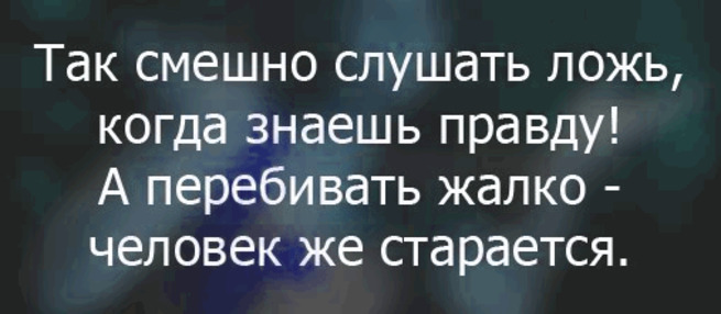 Так смешно слушать ложь, когда знаешь правду! А перебивать жалко - человек же старается.