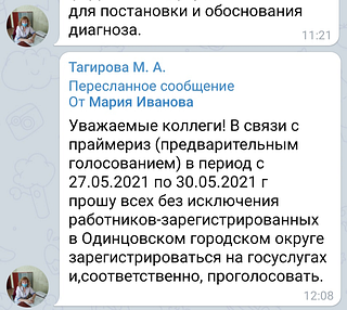 25 мая 2021 года в 12:08 главный врач больницы Тагирова Мария Анатольевна, пользуясь служебным положением, пересылает подчинённым в закрытый Телеграмм-чат сообщение: «В связи с праймериз (предварительным голосованием) в период с 27.05.2021 по 30.05.2021 г прошу всех без исключения работников-зарегистрированных в Одинцовском городском округе зарегистрироваться на госуслугах и, соответственно, проголосовать»
